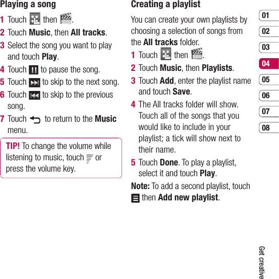 0102030405060708Get creativePlaying a song1  Touch   then  .2  Touch Music, then All tracks.3   Select the song you want to play and touch Play. 4  Touch   to pause the song.5  Touch   to skip to the next song.6  Touch   to skip to the previous song.7  Touch    to return to the Music menu.TIP! To change the volume while listening to music, touch   or press the volume key.Creating a playlistYou can create your own playlists by choosing a selection of songs from the All tracks folder.1  Touch   then  .2  Touch Music, then Playlists.3  Touch Add, enter the playlist name and touch Save.4  The All tracks folder will show. Touch all of the songs that you would like to include in your playlist; a tick will show next to their name. 5  Touch Done. To play a playlist, select it and touch Play.Note: To add a second playlist, touch  then Add new playlist.