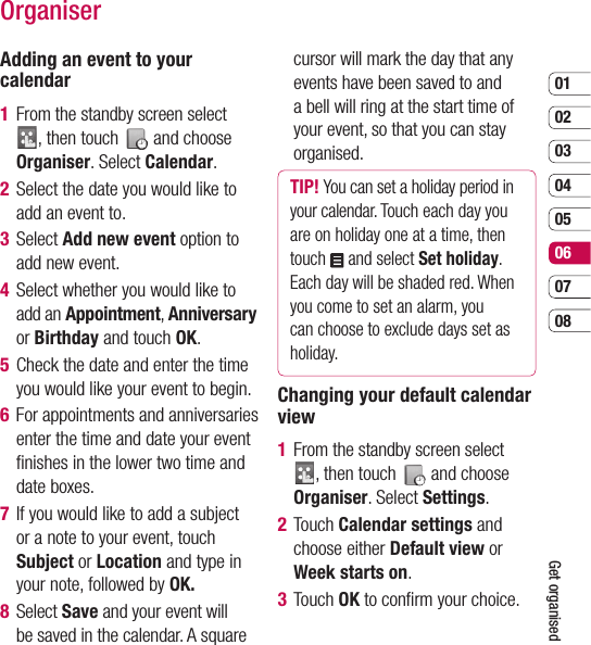 0102030405060708Get organisedOrganiserAdding an event to your calendar1   From the standby screen select , then touch   and choose Organiser. Select Calendar.2   Select the date you would like to add an event to.3  Select Add new event option to add new event.4   Select whether you would like to add an Appointment, Anniversary or Birthday and touch OK.5   Check the date and enter the time you would like your event to begin.6   For appointments and anniversaries enter the time and date your event ﬁ nishes in the lower two time and date boxes.7   If you would like to add a subject or a note to your event, touch Subject or Location and type in your note, followed by OK.8  Select Save and your event will be saved in the calendar. A square cursor will mark the day that any events have been saved to and a bell will ring at the start time of your event, so that you can stay organised.TIP! You can set a holiday period in your calendar. Touch each day you are on holiday one at a time, then touch   and select Set holiday. Each day will be shaded red. When you come to set an alarm, you can choose to exclude days set as holiday.Changing your default calendar view1   From the standby screen select , then touch   and choose Organiser. Select Settings.2  Touch Calendar settings and choose either Default view or Week starts on. 3 Touch OK to conﬁ rm your choice.