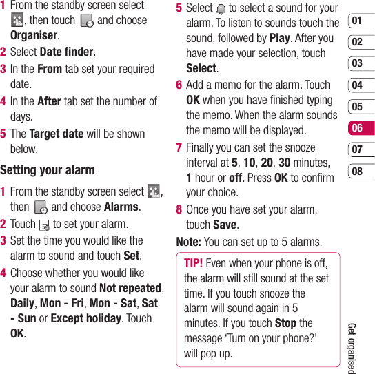 0102030405060708Get organised1   From the standby screen select , then touch   and choose Organiser.  2 Select Date ﬁ nder.3  In the From tab set your required date. 4  In the After tab set the number of days.5  The Target date will be shown below.Setting your alarm1   From the standby screen select  , then   and choose Alarms.2 Touch   to set your alarm.3   Set the time you would like the alarm to sound and touch Set.4   Choose whether you would like your alarm to sound Not repeated, Daily, Mon - Fri, Mon - Sat, Sat - Sun or Except holiday. Touch OK.5  Select   to select a sound for your alarm. To listen to sounds touch the sound, followed by Play. After you have made your selection, touch Select.6   Add a memo for the alarm. Touch OK when you have ﬁ nished typing the memo. When the alarm sounds the memo will be displayed.7   Finally you can set the snooze interval at 5, 10, 20, 30 minutes, 1 hour or off. Press OK to conﬁ rm your choice. 8   Once you have set your alarm, touch Save.Note: You can set up to 5 alarms.TIP! Even when your phone is off, the alarm will still sound at the set time. If you touch snooze the alarm will sound again in 5 minutes. If you touch Stop the message ‘Turn on your phone?’ will pop up.
