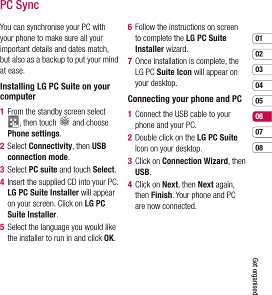 0102030405060708Get organisedPC SyncYou can synchronise your PC with your phone to make sure all your important details and dates match, but also as a backup to put your mind at ease.Installing LG PC Suite on your computer1   From the standby screen select , then touch   and choose Phone settings. 2  Select Connectivity, then USB connection mode. 3  Select PC suite and touch Select. 4   Insert the supplied CD into your PC. LG PC Suite Installer will appear on your screen. Click on LG PC Suite Installer.5   Select the language you would like the installer to run in and click OK.6   Follow the instructions on screen to complete the LG PC Suite Installer wizard.7   Once installation is complete, the LG PC Suite Icon will appear on your desktop.Connecting your phone and PC1   Connect the USB cable to your phone and your PC.2   Double click on the LG PC Suite Icon on your desktop.3  Click on Connection Wizard, then USB.4  Click on Next, then Next again, then Finish. Your phone and PC are now connected.