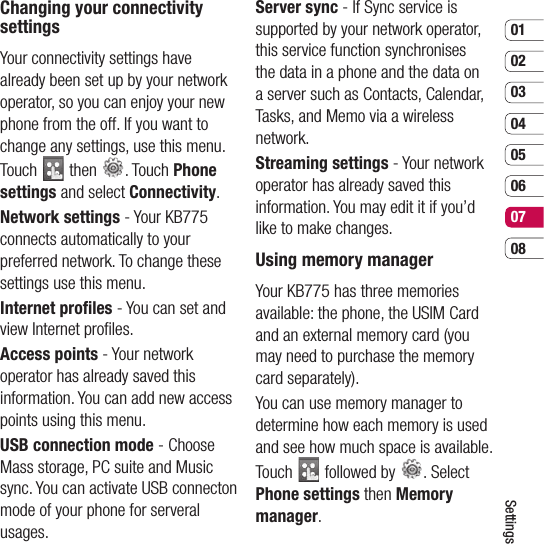 0102030405060708SettingsChanging your connectivity settingsYour connectivity settings have already been set up by your network operator, so you can enjoy your new phone from the off. If you want to change any settings, use this menu. Touch   then  . Touch Phone settings and select Connectivity.Network settings - Your KB775 connects automatically to your preferred network. To change these settings use this menu.Internet proﬁ les - You can set and view Internet proﬁ les.Access points - Your network operator has already saved this information. You can add new access points using this menu.USB connection mode - Choose Mass storage, PC suite and Music sync. You can activate USB connecton mode of your phone for serveral usages.Server sync - If Sync service is supported by your network operator, this service function synchronises the data in a phone and the data on a server such as Contacts, Calendar, Tasks, and Memo via a wireless network.Streaming settings - Your network operator has already saved this information. You may edit it if you’d like to make changes.Using memory manager Your KB775 has three memories available: the phone, the USIM Card and an external memory card (you may need to purchase the memory card separately).You can use memory manager to determine how each memory is used and see how much space is available.Touch   followed by  . Select Phone settings then Memory manager. 