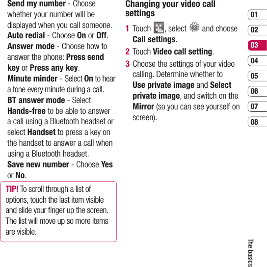 0102030405060708The basics  Send my number - Choose whether your number will be displayed when you call someone.  Auto redial - Choose On or Off.  Answer mode - Choose how to answer the phone: Press send key or Press any key.  Minute  minder - Select On to hear a tone every minute during a call.  BT answer mode - Select Hands-free to be able to answer a call using a Bluetooth headset or select Handset to press a key on the handset to answer a call when using a Bluetooth headset.  Save new number - Choose Yes or No.TIP! To scroll through a list of options, touch the last item visible and slide your ﬁ nger up the screen. The list will move up so more items are visible.Changing your video call settings1  Touch  , select   and choose Call settings.2 Touch Video call setting.3   Choose the settings of your video calling. Determine whether to Use private image and Select private image, and switch on the Mirror (so you can see yourself on screen).