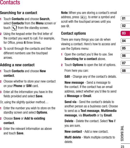 230102030405060708THE BASICSContactsSearching for a contact1   Touch Contacts and choose Search, select Contacts from the Menu screen or touch   from the standby screen.2   Using the keypad enter the ﬁrst letter of the contact you want to call. For example,  for Ofﬁce, press 6 three times.3   To scroll through the contacts and their different numbers use the touchpad arrows.Adding a new contact1   Touch Contacts and choose New contact.2   Choose whether to store your new contact on your Phone or SIM card.3   Enter all the information you have in the ﬁelds provided and select Save.Or, using the slightly quicker method…1   Enter the number you wish to store on the standby screen and select Options.2   Choose Save or Add to existing contact.3   Enter the relevant information as above and touch Save.Note: When you are storing a contact’s email address, press   to enter a symbol and scroll with the touchpad arrows until you see @.Contact optionsThere are many things you can do when viewing a contact. Here’s how to access and use the Options menu:1   Open the contact you’d like to use. See Searching for a contact above.2   Touch Options to open the list of options.  From here you can: Edit - Change any of the contact’s details.   New message - Send a message to the contact. If the contact has an email address, select whether you’d like to send a Message or Email.    Send via - Send the contact’s details to another person as a business card. Choose to send as a Text message, Multimedia message, via Bluetooth or by Email.   Delete - Delete the contact. Select Yes if you are sure.  New contact - Add a new contact.   Multi delete - Mark multiple contacts to delete.