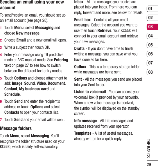 290102030405060708THE BASICSSending an email using your new accountTo send/receive an email, you should set up an email account (see page 28).1   Touch Menu, select Messaging and choose New message.2   Choose Email and a new email will open.3   Write a subject then touch OK.4    Enter your message using T9 predictive mode or ABC manual mode. See Entering text on page 27 to see how to switch between the different text entry modes.5   Touch Options and choose attachment to add: Image, Sound, Video, Document, Contact, My business card and Schedule.6   Touch Send and enter the recipient’s address or touch Options and select Contacts to open your contacts list.7    Touch Send and your email will be sent.Message foldersTouch Menu, select Messaging. You’ll recognise the folder structure used on your KC550, which is fairly self-explanatory.Inbox - All the messages you receive are placed into your Inbox. From here you can reply, forward and more, see below for details.Email box - Contains all your email messages. Select the account you want to use then touch Retrieve. Your KC550 will connect to your email account and retrieve your new messages.Drafts - If you don’t have time to ﬁnish writing a message, you can save what you have done so far here.Outbox - This is a temporary storage folder while messages are being sent.Sent - All the messages you send are placed into your Sent folder.Listen to voicemail - You can access your voicemail box (if provided by your network). When a new voice message is received, the symbol will be displayed on the standby screen.Info message - All info messages and updates received from your operator.Templates - A list of useful messages, already written for a quick reply.