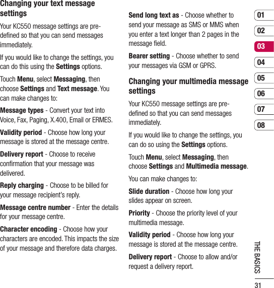 310102030405060708THE BASICSChanging your text message settingsYour KC550 message settings are pre-deﬁned so that you can send messages immediately.If you would like to change the settings, you can do this using the Settings options.Touch Menu, select Messaging, then choose Settings and Text message. You can make changes to:Message types - Convert your text into Voice, Fax, Paging, X.400, Email or ERMES.Validity period - Choose how long your message is stored at the message centre.Delivery report - Choose to receive conﬁrmation that your message was delivered.Reply charging - Choose to be billed for your message recipient’s reply.Message centre number - Enter the details for your message centre.Character encoding - Choose how your characters are encoded. This impacts the size of your message and therefore data charges.Send long text as - Choose whether to send your message as SMS or MMS when you enter a text longer than 2 pages in the message ﬁeld.Bearer setting - Choose whether to send your messages via GSM or GPRS.Changing your multimedia message settingsYour KC550 message settings are pre-deﬁned so that you can send messages immediately.If you would like to change the settings, you can do so using the Settings options.Touch Menu, select Messaging, then choose Settings and Multimedia message.You can make changes to:Slide duration - Choose how long your slides appear on screen.Priority - Choose the priority level of your multimedia message.Validity period - Choose how long your message is stored at the message centre.Delivery report - Choose to allow and/or request a delivery report.