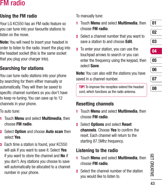 430102030405060708GET CREATIVEFM radioUsing the FM radioYour LG KC550 has an FM radio feature so you can tune into your favourite stations to listen on the move.Note: You will need to insert your headset in order to listen to the radio. Insert the plug into the headset socket (this is the same socket that you plug your charger into).Searching for stationsYou can tune radio stations into your phone by searching for them either manually or automatically. They will then be saved to speciﬁc channel numbers so you don’t have to keep re-tuning. You can save up to 12 channels in your phone.To auto tune:1   Touch Menu and select Multimedia, then choose FM radio.2   Select Option and choose Auto scan then select Yes.3   Each time a station is found, your KC550 will ask if you want to save it. Select Yes if you want to store the channel and No if you don’t. Any stations you choose to save will automatically be allocated to a channel  number in your phone.To manually tune:1   Touch Menu and select Multimedia, then choose FM radio.2   Select a channel number that you want to save a station to and choose Edit.3   To enter your station, you can use the touchpad arrows to search or you can enter the frequency using the keypad, then select Save.Note: You can also edit the stations you have saved in a channel number.TIP! To improve the reception extend the headset cord, which functions as the radio antenna.Resetting channels1   Touch Menu and select Multimedia, then choose FM radio.2   Select Options and select Reset channels. Choose Yes to conﬁrm the reset. Each channel will return to the starting 87.5Mhz frequency.Listening to the radio1   Touch Menu and select Multimedia, then choose FM radio.2   Select the channel number of the station you would like to listen to. 