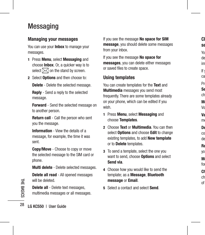 LG KC550  |  User Guide28THE BASICSManaging your messagesYou can use your Inbox to manage your messages.1  Press Menu, select Messaging and choose Inbox. Or, a quicker way is to select   on the stand by screen.2 Select Options and then choose to:  Delete - Delete the selected message.  Reply - Send a reply to the selected message.  Forward  - Send the selected message on to another person.  Return  call - Call the person who sent you the message.  Information  - View the details of a message, for example, the time it was sent.  Copy/Move - Choose to copy or move the selected message to the SIM card or phone. Multi delete - Delete selected messages.  Delete all read - All opened messages will be deleted.  Delete  all  - Delete text messages, multimedia messages or all messages.If you see the message No space for SIM message, you should delete some messages from your inbox.If you see the message No space for messages, you can delete either messages or saved ﬁ les to create space. Using templatesYou can create templates for the Text and Multimedia messages you send most frequently. There are some templates already on your phone, which can be edited if you wish.1  Press Menu, select Messaging and choose Templates.2  Choose Text or Multimedia. You can then select Options and choose Edit to change existing templates, to add New template or to Delete templates.3   To send a template, select the one you want to send, choose Options and select Send via.4   Choose how you would like to send the template; as a Message, Bluetooth message or Email.5   Select a contact and select Send.MessagingChseYodeimIf ycaPreSechMeVoVameDecodeReyoMeforChchof 