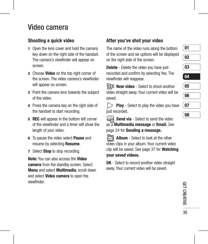 350102030405060708GET CREATIVEVideo cameraShooting a quick video1   Open the lens cover and hold the camera key down on the right side of the handset. The camera’s viewﬁ nder will appear on screen.2  Choose Video on the top right corner of the screen. The video camera’s viewﬁ nder will appear on screen.3   Point the camera lens towards the subject of the video.4   Press the camera key on the right side of the handset to start recording.5  REC will appear in the bottom left corner of the viewﬁ nder and a timer will show the length of your video.6   To pause the video select Pause and resume by selecting Resume.7 Select Stop to stop recording.Note: You can also access the Video camera from the standby screen. Select Menu and select Multimedia, scroll down and select Video camera to open the viewﬁ nder.After you’ve shot your videoThe name of the video runs along the bottom of the screen and six options will be displayed on the right side of the screen.Delete - Delete the video you have just recorded and conﬁ rm by selecting Yes. The viewﬁ nder will reappear. New video - Select to shoot another video straight away. Your current video will be saved. Play - Select to play the video you have just recorded. Send via - Select to send the video as a Multimedia message or Email. See  page 24 for Sending a message. Album - Select to look at the other video clips in your album. Your current video clip will be saved. See page 37 for Watching your saved videos.OK - Select to record another video straight away. Your current video will be saved. 