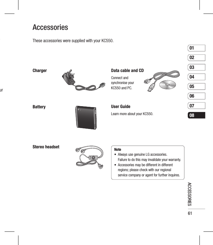 610102030405060708ACCESSORIESr ur ChargerAccessoriesStereo headsetUser GuideLearn more about your KC550.BatteryData cable and CDConnect and synchronise your KC550 and PC.These accessories were supplied with your KC550.Note •   Always use genuine LG accessories.      Failure to do this may invalidate your warranty.•   Accessories may be different in different regions; please check with our regional service company or agent for further inquires.