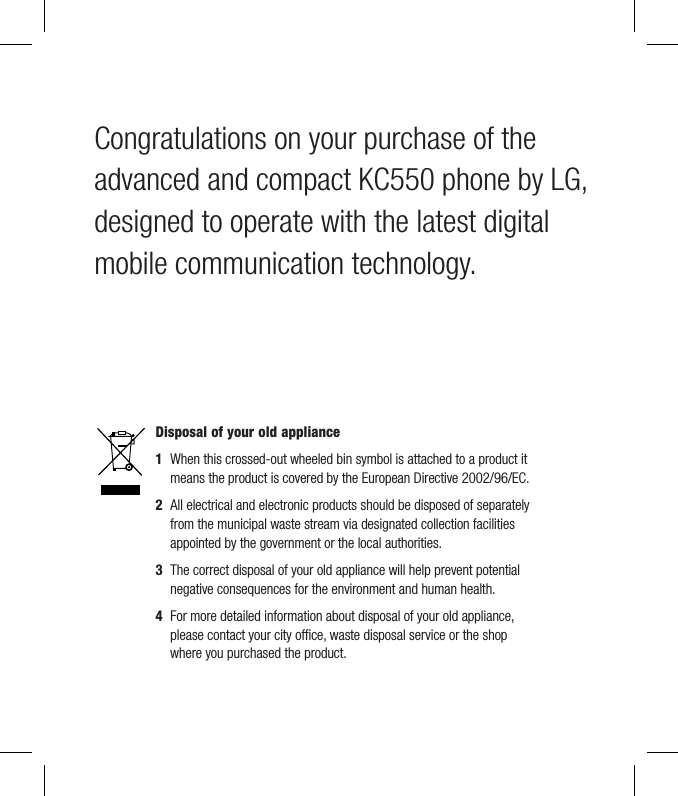 Congratulations on your purchase of the advanced and compact KC550 phone by LG, designed to operate with the latest digital mobile communication technology.Disposal of your old appliance 1   When this crossed-out wheeled bin symbol is attached to a product it means the product is covered by the European Directive 2002/96/EC.2   All electrical and electronic products should be disposed of separately from the municipal waste stream via designated collection facilities appointed by the government or the local authorities.3   The correct disposal of your old appliance will help prevent potential negative consequences for the environment and human health.4  For more detailed information about disposal of your old appliance, please contact your city ofﬁ ce, waste disposal service or the shop where you purchased the product.