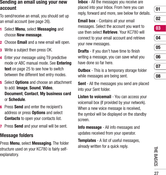 270102030405060708THE BASICSSending an email using your new accountTo send/receive an email, you should set up an email account (see page 26).1  Select Menu, select Messaging and choose New message.2  Choose Email and a new email will open.3   Write a subject then press OK.4    Enter your message using T9 predictive mode or ABC manual mode. See Entering text on page 25 to see how to switch between the different text entry modes.5  Select Options and choose an attachment to add: Image, Sound, Video, Document, Contact, My business card or Schedule.6  Press Send and enter the recipient’s address or press Options and select Contacts to open your contacts list.7    Press Send and your email will be sent.Message foldersPress Menu, select Messaging. The folder structure used on your KC780 is fairly self-explanatory.Inbox - All the messages you receive are placed into your Inbox. From here you can reply, forward and more, see below for details.Email box - Contains all your email messages. Select the account you want to use then select Retrieve. Your KC780 will connect to your email account and retrieve your new messages.Drafts - If you don’t have time to ﬁ nish writing a message, you can save what you have done so far here.Outbox - This is a temporary storage folder while messages are being sent.Sent - All the messages you send are placed into your Sent folder.Listen to voicemail - You can access your voicemail box (if provided by your network). When a new voice message is received, the symbol will be displayed on the standby screen.Info message - All info messages and updates received from your operator.Templates - A list of useful messages, already written for a quick reply.