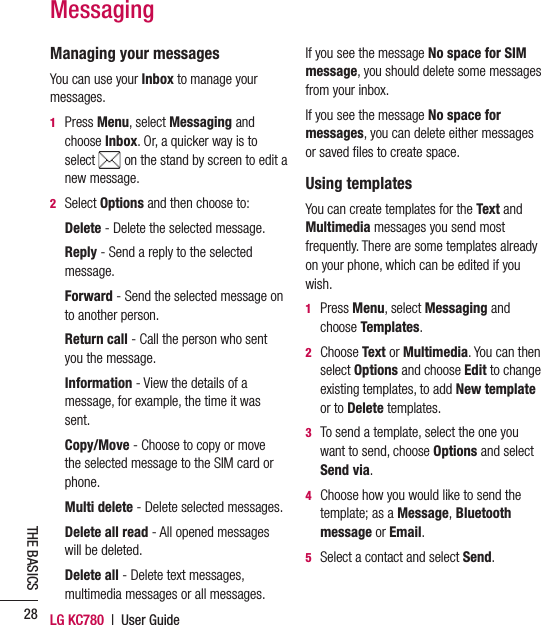 LG KC780  |  User Guide28THE BASICSManaging your messagesYou can use your Inbox to manage your messages.1  Press Menu, select Messaging and choose Inbox. Or, a quicker way is to select   on the stand by screen to edit a new message.2 Select Options and then choose to:  Delete - Delete the selected message.  Reply - Send a reply to the selected message.  Forward  - Send the selected message on to another person.  Return  call - Call the person who sent you the message.  Information  - View the details of a message, for example, the time it was sent.  Copy/Move - Choose to copy or move the selected message to the SIM card or phone. Multi delete - Delete selected messages.  Delete all read - All opened messages will be deleted.  Delete  all  - Delete text messages, multimedia messages or all messages.If you see the message No space for SIM message, you should delete some messages from your inbox.If you see the message No space for messages, you can delete either messages or saved ﬁ les to create space. Using templatesYou can create templates for the Text and Multimedia messages you send most frequently. There are some templates already on your phone, which can be edited if you wish.1  Press Menu, select Messaging and choose Templates.2  Choose Text or Multimedia. You can then select Options and choose Edit to change existing templates, to add New template or to Delete templates.3   To send a template, select the one you want to send, choose Options and select Send via.4   Choose how you would like to send the template; as a Message, Bluetooth message or Email.5   Select a contact and select Send.Messaging
