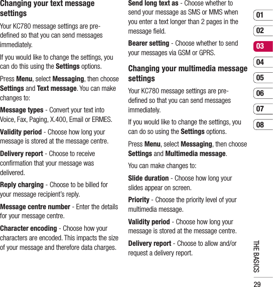 290102030405060708THE BASICSChanging your text message settingsYour KC780 message settings are pre-deﬁ ned so that you can send messages immediately.If you would like to change the settings, you can do this using the Settings options.Press Menu, select Messaging, then choose Settings and Text message. You can make changes to:Message types - Convert your text into Voice, Fax, Paging, X.400, Email or ERMES.Validity period - Choose how long your message is stored at the message centre.Delivery report - Choose to receive conﬁ rmation that your message was delivered.Reply charging - Choose to be billed for your message recipient’s reply.Message centre number - Enter the details for your message centre.Character encoding - Choose how your characters are encoded. This impacts the size of your message and therefore data charges.Send long text as - Choose whether to send your message as SMS or MMS when you enter a text longer than 2 pages in the message ﬁ eld.Bearer setting - Choose whether to send your messages via GSM or GPRS.Changing your multimedia message settingsYour KC780 message settings are pre-deﬁ ned so that you can send messages immediately.If you would like to change the settings, you can do so using the Settings options.Press Menu, select Messaging, then choose Settings and Multimedia message.You can make changes to:Slide duration - Choose how long your slides appear on screen.Priority - Choose the priority level of your multimedia message.Validity period - Choose how long your message is stored at the message centre.Delivery report - Choose to allow and/or request a delivery report.