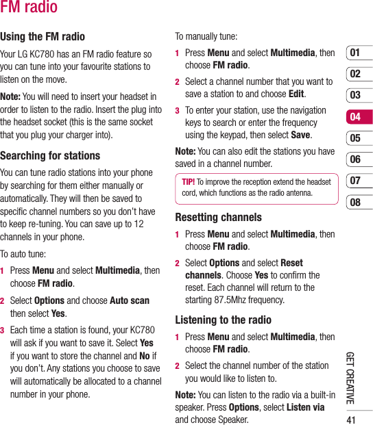 410102030405060708GET CREATIVEFM radioUsing the FM radioYour LG KC780 has an FM radio feature so you can tune into your favourite stations to listen on the move.Note: You will need to insert your headset in order to listen to the radio. Insert the plug into the headset socket (this is the same socket that you plug your charger into).Searching for stationsYou can tune radio stations into your phone by searching for them either manually or automatically. They will then be saved to speciﬁ c channel numbers so you don’t have to keep re-tuning. You can save up to 12 channels in your phone.To auto tune:1  Press Menu and select Multimedia, then choose FM radio.2  Select Options and choose Auto scan then select Yes.3   Each time a station is found, your KC780 will ask if you want to save it. Select Yes if you want to store the channel and No if you don’t. Any stations you choose to save will automatically be allocated to a channel  number in your phone.To manually tune:1  Press Menu and select Multimedia, then choose FM radio.2   Select a channel number that you want to save a station to and choose Edit.3   To enter your station, use the navigation keys to search or enter the frequency using the keypad, then select Save.Note: You can also edit the stations you have saved in a channel number.TIP! To improve the reception extend the headset cord, which functions as the radio antenna.Resetting channels1  Press Menu and select Multimedia, then choose FM radio.2  Select Options and select Reset channels. Choose Yes to conﬁ rm the reset. Each channel will return to the starting 87.5Mhz frequency.Listening to the radio1  Press Menu and select Multimedia, then choose FM radio.2   Select the channel number of the station you would like to listen to. Note: You can listen to the radio via a built-in speaker. Press Options, select Listen via and choose Speaker.