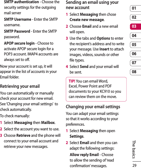 290102030405060708The basicsSMTP authentication - Choose the security settings for the outgoing mail serverSMTP Username - Enter the SMTP username.SMTP Password - Enter the SMTP password.APOP secure login - Choose to activate APOP secure login for a POP3 account. IMAP4 accounts are always set to off.Now your account is set up, it will appear in the list of accounts in your Email folder.Retrieving your emailYou can automatically or manually check your account for new email. See ‘Changing your email settings’  to check automatically.To check manually:1   Select Messaging then Mailbox.2   Select the account you want to use.3   Choose Retrieve and the phone will connect to your email account and retrieve your new messages.Sending an email using your new account1   Select Messaging then chose Create new message.2   Choose Email and a new email will open.3   Use the tabs and Options to enter the recipient‘s address and to write your message. Use Insert to attach images, videos, sounds or other file types.4   Select Send and your email will be sent.TIP! You can email Word, Excel, Power Point and PDF documents to your KC910 so you can review them on the move.Changing your email settingsYou can adapt your email settings so that it works according to your preferences.1   Select Messaging then open Settings.2   Select Email and then you can adapt the following settings:Allow reply Email - Choose to allow the sending of ‘read confirmation’ messages.