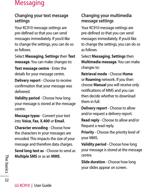 32LG KC910  |  User GuideThe basicsMessagingChanging your text message settingsYour KC910 message settings are pre-defined so that you can send messages immediately. If you’d like to change the settings, you can do so as follows.Select Messaging, Settings then Te x t message. You can make changes to:Text message centre - Enter the details for your message centre.Delivery report - Choose to receive confirmation that your message was delivered.Validity period - Choose how long your message is stored at the message centre.Message types - Convert your text into Voice, Fax, X.400 or Email.Character encoding - Choose how the characters in your messages are encoded. This impacts the size of your message and therefore data charges.Send long text as - Choose to send as Multiple SMS or as an MMS.Changing your multimedia message settingsYour KC910 message settings are pre-defined so that you can send messages immediately. If you’d like to change the settings, you can do so as follows.Select Messaging, Settings then Multimedia message. You can make changes to:Retrieval mode - Choose Home or Roaming network. If you then choose Manual you will receive only notifications of MMS and you can then decide whether to download them in full.Delivery report - Choose to allow and/or request a delivery report.Read reply - Choose to allow and/or Request a read reply.Priority - Choose the priority level of your MMS.Validity period - Choose how long your message is stored at the message centre.Slide duration - Choose how long your slides appear on screen.