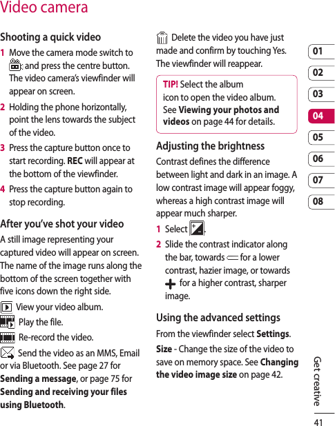410102030405060708Get creativeVideo cameraShooting a quick video1   Move the camera mode switch to  and press the centre button. The video camera’s viewfinder will appear on screen.2   Holding the phone horizontally, point the lens towards the subject of the video.3   Press the capture button once to start recording. REC will appear at the bottom of the viewfinder.4   Press the capture button again to stop recording.After you’ve shot your videoA still image representing your captured video will appear on screen. The name of the image runs along the bottom of the screen together with five icons down the right side.  View your video album.  Play the file.  Re-record the video.  Send the video as an MMS, Email or via Bluetooth. See page 27 for Sending a message, or page 75 for Sending and receiving your files using Bluetooth.  Delete the video you have just made and confirm by touching Yes. The viewfinder will reappear.TIP! Select the album icon to open the video album. See Viewing your photos and videos on page 44 for details.Adjusting the brightnessContrast defines the difference between light and dark in an image. A low contrast image will appear foggy, whereas a high contrast image will appear much sharper.1   Select  .2   Slide the contrast indicator along the bar, towards   for a lower contrast, hazier image, or towards    for a higher contrast, sharper image.Using the advanced settingsFrom the viewfinder select Settings.Size - Change the size of the video to save on memory space. See Changing the video image size on page 42.