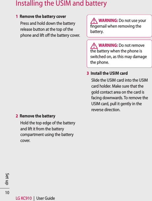 10LG KC910  |  User GuideSet upInstalling the USIM and battery1  Remove the battery coverPress and hold down the battery release button at the top of the phone and lift off the battery cover.2  Remove the batteryHold the top edge of the battery and lift it from the battery compartment using the battery cover. WARNING: Do not use your  ngernail when removing the battery. WARNING: Do not remove the battery when the phone is switched on, as this may damage the phone.3   Install the USIM cardSlide the USIM card into the USIM card holder. Make sure that the gold contact area on the card is facing downwards. To remove the USIM card, pull it gently in the reverse direction.