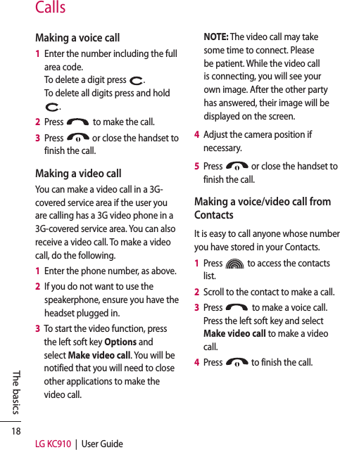 18LG KC910  |  User GuideThe basicsMaking a voice call1   Enter the number including the full area code.  To delete a digit press  .To delete all digits press and hold  .2   Press   to make the call.3   Press   or close the handset to finish the call.Making a video callYou can make a video call in a 3G- covered service area if the user you are calling has a 3G video phone in a 3G-covered service area. You can also receive a video call. To make a video call, do the following.1   Enter the phone number, as above.2   If you do not want to use the speakerphone, ensure you have the headset plugged in.3   To start the video function, press the left soft key Options and select Make video call. You will be notified that you will need to close other applications to make the video call.NOTE: The video call may take some time to connect. Please be patient. While the video call is connecting, you will see your own image. After the other party has answered, their image will be displayed on the screen.4   Adjust the camera position if necessary.5   Press   or close the handset to finish the call.Making a voice/video call from ContactsIt is easy to call anyone whose number you have stored in your Contacts.1   Press   to access the contacts list.2   Scroll to the contact to make a call.3   Press   to make a voice call. Press the left soft key and select Make video call to make a video call.4   Press   to finish the call.Calls