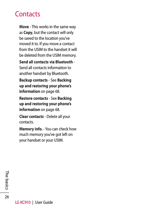 26LG KC910  |  User GuideThe basicsContactsMove - This works in the same way as Copy, but the contact will only be saved to the location you’ve moved it to. If you move a contact from the USIM to the handset it will be deleted from the USIM memory.Send all contacts via Bluetooth - Send all contacts information to another handset by Bluetooth.Backup contacts - See Backing up and restoring your phone’s information on page 68.Restore contacts - See Backing up and restoring your phone’s information on page 68.Clear contacts - Delete all your contacts.Memory info. - You can check how much memory you’ve got left on your handset or your USIM.