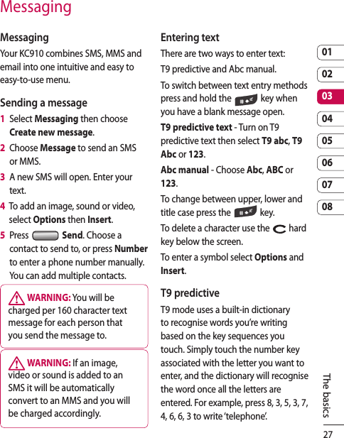 270102030405060708The basicsMessagingMessagingYour KC910 combines SMS, MMS and email into one intuitive and easy to easy-to-use menu.Sending a message1   Select Messaging then choose Create new message.2   Choose Message to send an SMS or MMS.3   A new SMS will open. Enter your text.4   To add an image, sound or video, select Options then Insert.5   Press   Send. Choose a contact to send to, or press Number to enter a phone number manually. You can add multiple contacts. WARNING: You will be charged per 160 character text message for each person that you send the message to. WARNING: If an image, video or sound is added to an SMS it will be automatically convert to an MMS and you will be charged accordingly.Entering textThere are two ways to enter text:T9 predictive and Abc manual.To switch between text entry methods press and hold the   key when you have a blank message open.T9 predictive text - Turn on T9 predictive text then select T9 abc, T9 Abc or 123.Abc manual - Choose Abc, ABC or 123.To change between upper, lower and title case press the   key.To delete a character use the   hard key below the screen.To enter a symbol select Options and Insert.T9 predictiveT9 mode uses a built-in dictionary to recognise words you’re writing based on the key sequences you touch. Simply touch the number key associated with the letter you want to enter, and the dictionary will recognise the word once all the letters are entered. For example, press 8, 3, 5, 3, 7, 4, 6, 6, 3 to write ‘telephone’.