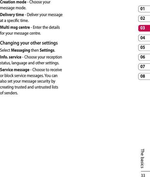 330102030405060708The basicsCreation mode - Choose your message mode.Delivery time - Deliver your message at a specific time.Multi msg centre - Enter the details for your message centre.Changing your other settingsSelect Messaging then Settings.Info. service - Choose your reception status, language and other settings.Service message - Choose to receive or block service messages. You can also set your message security by creating trusted and untrusted lists of senders.