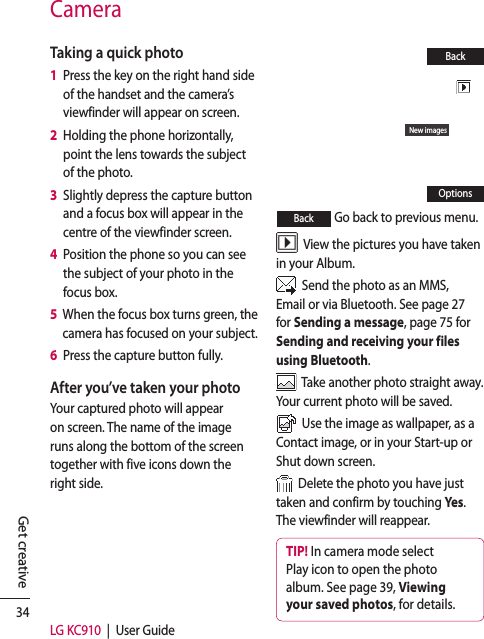 34LG KC910  |  User GuideGet creativeTaking a quick photo 1   Press the key on the right hand side of the handset and the camera’s viewfinder will appear on screen.2   Holding the phone horizontally, point the lens towards the subject of the photo.3   Slightly depress the capture button and a focus box will appear in the centre of the viewfinder screen.4   Position the phone so you can see the subject of your photo in the focus box.5   When the focus box turns green, the camera has focused on your subject.6   Press the capture button fully.After you’ve taken your photoYour captured photo will appear on screen. The name of the image runs along the bottom of the screen together with five icons down the right side.New imagesBackOptionsBack  Go back to previous menu.  View the pictures you have taken in your Album.  Send the photo as an MMS, Email or via Bluetooth. See page 27 for Sending a message, page 75 for Sending and receiving your files using Bluetooth.  Take another photo straight away. Your current photo will be saved.  Use the image as wallpaper, as a Contact image, or in your Start-up or Shut down screen.  Delete the photo you have just taken and confirm by touching Yes . The viewfinder will reappear.TIP! In camera mode select Play icon to open the photo album. See page 39, Viewing your saved photos, for details.Camera