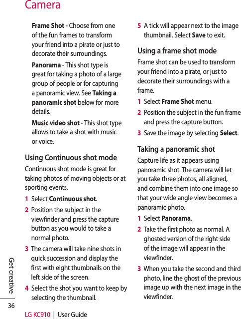 36LG KC910  |  User GuideGet creativeCameraFrame Shot - Choose from one of the fun frames to transform your friend into a pirate or just to decorate their surroundings.Panorama - This shot type is great for taking a photo of a large group of people or for capturing a panoramic view. See Taking a panoramic shot below for more details.Music video shot - This shot type allows to take a shot with music or voice.Using Continuous shot modeContinuous shot mode is great for taking photos of moving objects or at sporting events.1   Select Continuous shot.2   Position the subject in the viewfinder and press the capture button as you would to take a normal photo.3   The camera will take nine shots in quick succession and display the first with eight thumbnails on the left side of the screen.4   Select the shot you want to keep by selecting the thumbnail.5   A tick will appear next to the image thumbnail. Select Save to exit.Using a frame shot modeFrame shot can be used to transform your friend into a pirate, or just to decorate their surroundings with a frame.1   Select Frame Shot menu.2   Position the subject in the fun frame and press the capture button.3   Save the image by selecting Select.Taking a panoramic shotCapture life as it appears using panoramic shot. The camera will let you take three photos, all aligned, and combine them into one image so that your wide angle view becomes a panoramic photo.1   Select Panorama.2   Take the first photo as normal. A ghosted version of the right side of the image will appear in the viewfinder.3   When you take the second and third photo, line the ghost of the previous image up with the next image in the viewfinder.