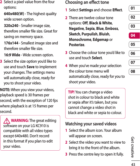 430102030405060708Get creative2   Select a pixel value from the four options:640x480(W) - The highest quality wide screen option.320x240 - Smaller image size, therefore smaller file size. Great for saving on memory space.176x144 - Smallest image size and therefore smaller file size.16:9 Wide - Wide screen option.3   Select the size option you’d like to use and touch Save to implement your changes. The settings menu will automatically close, ready for you to shoot your video.NOTE: When you view your videos, playback speed is 30 frames per second, with the exception of 120 fps where playback is at 15 frames per second. WARNING: The great editing software on your LG KC910 is compatible with all video types except 640x480. Don’t record in this format if you plan to edit your video.Choosing an effect tone1   Select Settings and choose Effect.2   There are twelve colour tone options: Off, Black &amp; White, Negative, Sepia, Blue, Emboss, Sketch, Purpulish, Bluish, Monochrome, Edgemap or Posterize.3   Choose the colour tone you’d like to use and touch Select.4   When you’ve made your selection the colour tone menu will automatically close, ready for you to shoot your video.TIP! You can change a video shot in colour to black and white or sepia after it’s taken, but you cannot change a video shot in black and white or sepia to colour.Watching your saved videos1   Select the album icon. Your album will appear on screen.2   Select the video you want to view to bring it to the front of the album.3   Press the centre key to open it fully.