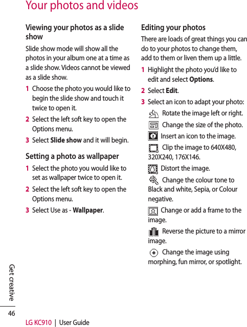 46LG KC910  |  User GuideGet creativeYour photos and videosViewing your photos as a slide showSlide show mode will show all the photos in your album one at a time as a slide show. Videos cannot be viewed as a slide show.1   Choose the photo you would like to begin the slide show and touch it twice to open it.2   Select the left soft key to open the Options menu.3   Select Slide show and it will begin.Setting a photo as wallpaper1   Select the photo you would like to set as wallpaper twice to open it.2   Select the left soft key to open the Options menu.3   Select Use as - Wallpaper.Editing your photosThere are loads of great things you can do to your photos to change them, add to them or liven them up a little.1   Highlight the photo you’d like to edit and select Options.2   Select Edit.3   Select an icon to adapt your photo:  Rotate the image left or right.  Change the size of the photo.  Insert an icon to the image.  Clip the image to 640X480, 320X240, 176X146.  Distort the image.  Change the colour tone to Black and white, Sepia, or Colour negative.  Change or add a frame to the image.  Reverse the picture to a mirror image.  Change the image using morphing, fun mirror, or spotlight.