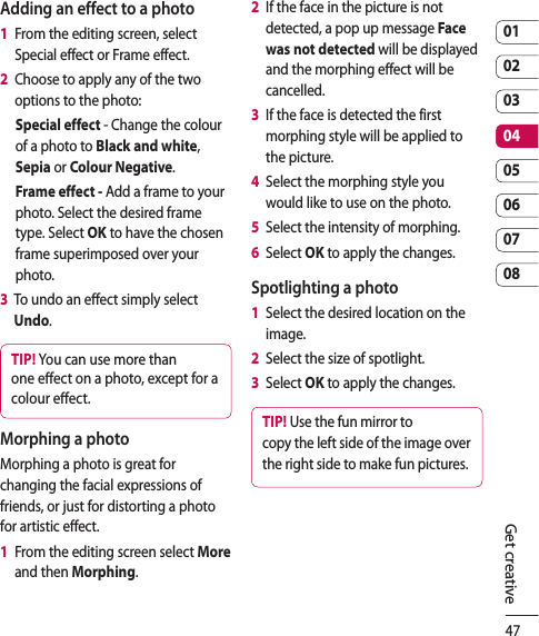 470102030405060708Get creativeAdding an effect to a photo1   From the editing screen, select Special effect or Frame effect. 2   Choose to apply any of the two options to the photo:Special effect - Change the colour of a photo to Black and white, Sepia or Colour Negative.Frame effect - Add a frame to your photo. Select the desired frame type. Select OK to have the chosen frame superimposed over your photo.3   To undo an effect simply select Undo.TIP! You can use more than one e ect on a photo, except for a colour e ect.Morphing a photoMorphing a photo is great for changing the facial expressions of friends, or just for distorting a photo for artistic effect.1   From the editing screen select More and then Morphing.2   If the face in the picture is not detected, a pop up message Face was not detected will be displayed and the morphing effect will be cancelled.3   If the face is detected the first morphing style will be applied to the picture.  4   Select the morphing style you would like to use on the photo.5   Select the intensity of morphing.6   Select OK to apply the changes.Spotlighting a photo1   Select the desired location on the image.2   Select the size of spotlight.3  Select OK to apply the changes.TIP! Use the fun mirror to copy the left side of the image over the right side to make fun pictures.