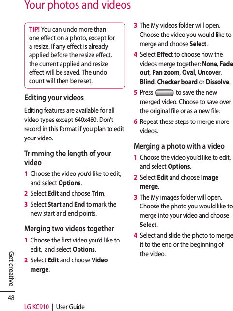 48LG KC910  |  User GuideGet creativeYour photos and videosTIP! You can undo more than one e ect on a photo, except for a resize. If any e ect is already applied before the resize e ect, the current applied and resize e ect will be saved. The undo count will then be reset.Editing your videosEditing features are available for all video types except 640x480. Don’t record in this format if you plan to edit your video.Trimming the length of your video1   Choose the video you’d like to edit, and select Options.2   Select Edit and choose Trim.3   Select Start and End to mark the new start and end points.Merging two videos together1   Choose the first video you’d like to edit,  and select Options.2   Select Edit and choose Video merge.3   The My videos folder will open. Choose the video you would like to merge and choose Select.4   Select Effect to choose how the videos merge together: None, Fade out, Pan zoom, Oval, Uncover, Blind, Checker board or Dissolve.5   Press   to save the new merged video. Choose to save over the original file or as a new file.6   Repeat these steps to merge more videos.Merging a photo with a video1   Choose the video you’d like to edit, and select Options.2   Select Edit and choose Image merge.3   The My images folder will open. Choose the photo you would like to merge into your video and choose Select.4   Select and slide the photo to merge it to the end or the beginning of the video.