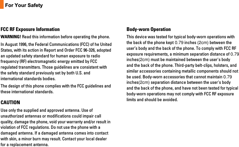 10For Your SafetyFCC RF Exposure InformationWARNING! Read this information before operating the phone.In August 1996, the Federal Communications (FCC) of he UnitedStates, with its action in Report and Order FCC 96-326, adoptedan updated safety standard for human exposure to radiofrequency (RF) electromagnetic energy emitted by FCCregulated transmitters. Those guidelines are consistent withthe safety standard previously set by both U.S. andinternational standards bodies.The design of this phone complies with the FCC guidelines andthese international standards.CAUTIONUse only the supplied and approved antenna. Use ofunauthorized antennas or modifications could impair callquality, damage the phone, void your warranty and/or result inviolation of FCC regulations. Do not use the phone with adamaged antenna. If a damaged antenna comes into contactwith skin, a minor burn may result. Contact your local dealerfor a replacement antenna.Body-worn OperationThis device was tested for typical body-worn operations withthe back of the phone kept 0.79 inches (2cm) between theuser’s body and the back of the phone. To comply with FCC RFexposure requirements, a minimum separation distance of 0.79inches(2cm) must be maintained between the user&apos;s bodyand the back of the phone. Third-party belt-clips, holsters, andsimilar accessories containing metallic components should notbe used. Body-worn accessories that cannot maintain 0.79inches(2cm) separation distance between the user&apos;s bodyand the back of the phone, and have not been tested for typicalbody-worn operations may not comply with FCC RF exposurelimits and should be avoided.