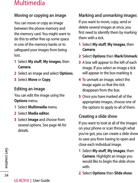 54LG KC910  |  User GuideGet creativeMultimediaMoving or copying an imageYou can move or copy an image between the phone memory and the memory card. You might want to do this to either free up some space in one of the memory banks or to safeguard your images from being lost.1   Select My stuff, My images, then Camera.2   Select an image and select Options.3   Select Move or Copy.Editing an imageYou can edit the image using the Options menu. 1   Select Multimedia menu.2   Select Media editor.3   Select Image and choose from several options. See page 46 for details.Marking and unmarking imagesIf you want to move, copy, send or delete several images at once, you first need to identify them by marking them with a tick.1   Select My stuff, My images, then Camera.2   Select Options then Mark/Unmark.3   A box will appear to the left of each image. If you select an image a tick will appear in the box marking it.4   To unmark an image, select the image again so that the tick disappears from the box.5   Once you have marked all of the appropriate images, choose one of the options to apply to all of them.Creating a slide showIf you want to look at all of the images on your phone or scan through what you’ve got, you can create a slide show to save you from having to open and close each individual image.1   Select My stuff, My images, then Camera. Highlight an image you would like to begin the slide show with.2   Select Options then Slide show.