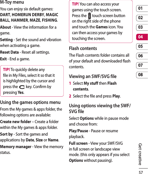 570102030405060708Get creativeM-Toy menuYou can enjoy six default games: DART, HOMERUN DERBY, MAGIC BALL, HAMMER, MAZE, FISHING.About - View the information for a game.Setting - Set the sound and vibration when activating a game.Reset Data - Reset all settings.Exit - End a game.TIP! To quickly delete any file in My Files, select it so that it is highlighted by the cursor and press the   key. Confirm by pressing Yes .Using the games options menuFrom the My games &amp; apps folder, the following options are available:Create new folder – Create a folder within the My games &amp; apps folder.Sort by - Sort the games and applications by Date, Size or Name.Memory manager - View the memory status.TIP! You can also access your games using the touch screen. Press the   touch screen button on the right side of the phone and touch the Games icon. You can then access your games by touching the screen.Flash contentsThe Flash contents folder contains all of your default and downloaded flash contents.Viewing an SWF/SVG file1   Select My stuff then Flash contents.2   Select the file and press Play.Using options viewing the SWF/SVG fileSelect Options while in pause mode and choose from:Play/Pause - Pause or resume playback.Full screen - View your SWF/SVG in full screen or landscape view mode. (this only appears if you select Options without pausing).