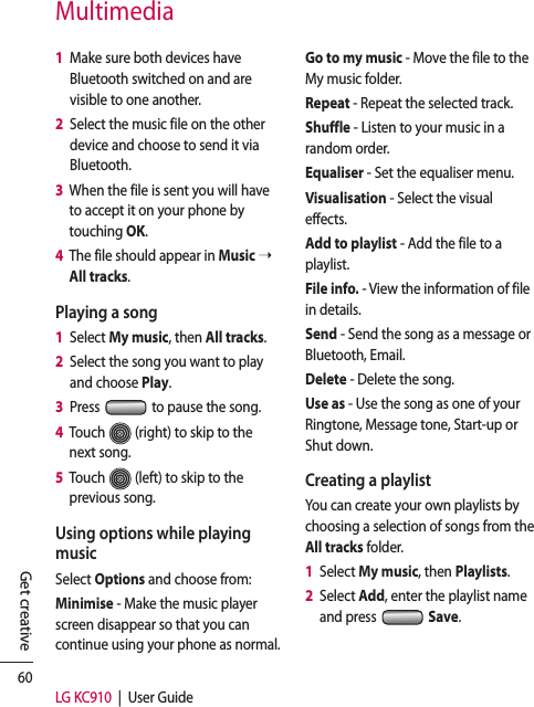 60LG KC910  |  User GuideGet creativeMultimedia1   Make sure both devices have Bluetooth switched on and are visible to one another.2   Select the music file on the other device and choose to send it via Bluetooth.3   When the file is sent you will have to accept it on your phone by touching OK.4   The file should appear in Music ➝ All tracks.Playing a song1   Select My music, then All tracks.2   Select the song you want to play and choose Play.3   Press   to pause the song.4   Touch   (right) to skip to the next song.5   Touch   (left) to skip to the previous song.Using options while playing musicSelect Options and choose from:Minimise - Make the music player screen disappear so that you can continue using your phone as normal.Go to my music - Move the file to the My music folder.Repeat - Repeat the selected track.Shuffle - Listen to your music in a random order.Equaliser - Set the equaliser menu.Visualisation - Select the visual effects.Add to playlist - Add the file to a playlist.File info. - View the information of file in details.Send - Send the song as a message or Bluetooth, Email.Delete - Delete the song.Use as - Use the song as one of your Ringtone, Message tone, Start-up or Shut down.Creating a playlistYou can create your own playlists by choosing a selection of songs from the All tracks folder.1   Select My music, then Playlists.2   Select Add, enter the playlist name and press   Save.