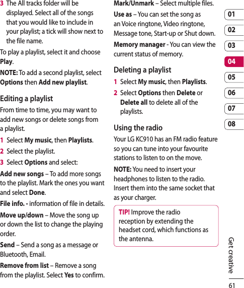 610102030405060708Get creative3   The All tracks folder will be displayed. Select all of the songs that you would like to include in your playlist; a tick will show next to the file name.To play a playlist, select it and choose Play.NOTE: To add a second playlist, select Options then Add new playlist.Editing a playlistFrom time to time, you may want to add new songs or delete songs from a playlist.1   Select My music, then Playlists.2   Select the playlist.3   Select Options and select:Add new songs – To add more songs to the playlist. Mark the ones you want and select Done.File info. - information of file in details.Move up/down – Move the song up or down the list to change the playing order.Send – Send a song as a message or Bluetooth, Email.Remove from list – Remove a song from the playlist. Select Yes  to confirm.Mark/Unmark – Select multiple files.Use as – You can set the song as an Voice ringtone, Video ringtone, Message tone, Start-up or Shut down.Memory manager - You can view the current status of memory.Deleting a playlist1   Select My music, then Playlists.2   Select Options then Delete or Delete all to delete all of the playlists.Using the radioYour LG KC910 has an FM radio feature so you can tune into your favourite stations to listen to on the move.NOTE: You need to insert your headphones to listen to the radio. Insert them into the same socket that as your charger.TIP! Improve the radio reception by extending the headset cord, which functions as the antenna.