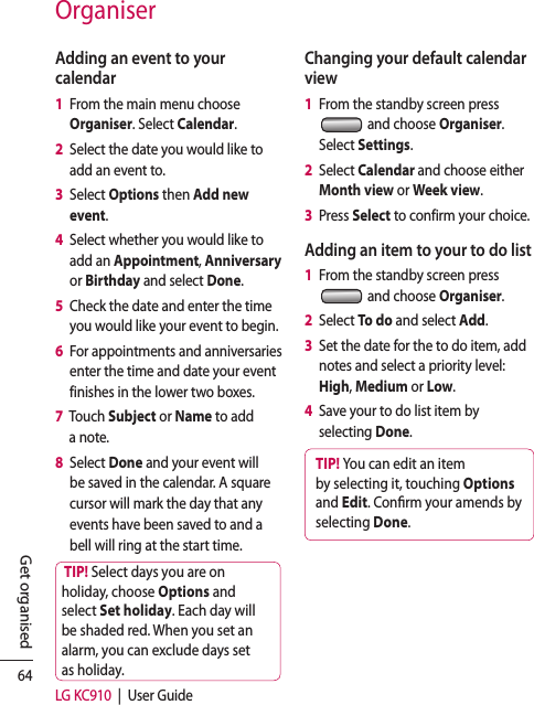 64LG KC910  |  User GuideGet organisedAdding an event to your calendar1   From the main menu choose Organiser. Select Calendar.2   Select the date you would like to add an event to.3   Select Options then Add new event.4   Select whether you would like to add an Appointment, Anniversary or Birthday and select Done.5   Check the date and enter the time you would like your event to begin.6   For appointments and anniversaries enter the time and date your event finishes in the lower two boxes.7   Touch Subject or Name to add a note.8   Select Done and your event will be saved in the calendar. A square cursor will mark the day that any events have been saved to and a bell will ring at the start time.TIP! Select days you are on holiday, choose Options and select Set holiday. Each day will be shaded red. When you set an alarm, you can exclude days set as holiday.Changing your default calendar view1   From the standby screen press   and choose Organiser. Select Settings.2   Select Calendar and choose either Month view or Week view.3   Press Select to confirm your choice.Adding an item to your to do list1   From the standby screen press   and choose Organiser.2   Select To do and select Add.3   Set the date for the to do item, add notes and select a priority level: High, Medium or Low.4   Save your to do list item by selecting Done.TIP! You can edit an item by selecting it, touching Options and Edit. Con rm your amends by selecting Done.Organiser