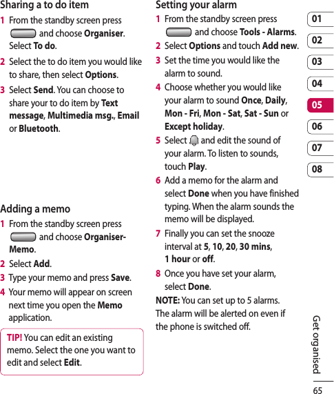 650102030405060708Get organisedSharing a to do item1   From the standby screen press  and choose Organiser. Select To do.2   Select the to do item you would like to share, then select Options.3   Select Send. You can choose to share your to do item by Tex t  message, Multimedia msg., Email or Bluetooth.Adding a memo1   From the standby screen press   and choose Organiser- Memo.2   Select Add.3   Type your memo and press Save.4   Your memo will appear on screen next time you open the Memo application.TIP! You can edit an existing memo. Select the one you want to edit and select Edit.Setting your alarm1   From the standby screen press   and choose Tools - Alarms.2   Select Options and touch Add new.3   Set the time you would like the alarm to sound.4   Choose whether you would like your alarm to sound Once, Daily, Mon - Fri, Mon - Sat, Sat - Sun or Except holiday.5   Select   and edit the sound of your alarm. To listen to sounds, touch Play. 6   Add a memo for the alarm and select Done when you have finished typing. When the alarm sounds the memo will be displayed.7   Finally you can set the snooze interval at 5, 10, 20, 30 mins, 1 hour or off. 8   Once you have set your alarm, select Done.NOTE: You can set up to 5 alarms.The alarm will be alerted on even if the phone is switched off.