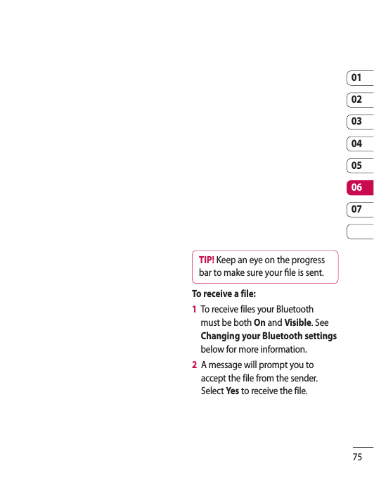 7501020304050607TIP! Keep an eye on the progress bar to make sure your  le is sent.To receive a file:1   To receive files your Bluetooth must be both On and Visible. See Changing your Bluetooth settings below for more information.2   A message will prompt you to accept the file from the sender. Select Yes  to receive the file.