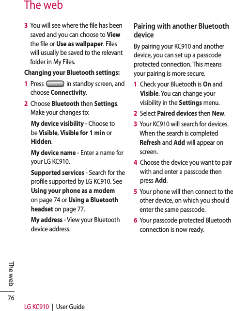 76LG KC910  |  User GuideThe webThe web3   You will see where the file has been saved and you can choose to View the file or Use as wallpaper. Files will usually be saved to the relevant folder in My Files.Changing your Bluetooth settings:1   Press   in standby screen, and choose Connectivity.2   Choose Bluetooth then Settings. Make your changes to:My device visibility - Choose to be Visible, Visible for 1 min or Hidden.My device name - Enter a name for your LG KC910.Supported services - Search for the profile supported by LG KC910. See Using your phone as a modem on page 74 or Using a Bluetooth headset on page 77.My address - View your Bluetooth device address.Pairing with another Bluetooth deviceBy pairing your KC910 and another device, you can set up a passcode protected connection. This means your pairing is more secure.1   Check your Bluetooth is On and Visible. You can change your visibility in the Settings menu.2   Select Paired devices then New.3   Your KC910 will search for devices. When the search is completed Refresh and Add will appear on screen.4   Choose the device you want to pair with and enter a passcode then press Add.5   Your phone will then connect to the other device, on which you should enter the same passcode.6   Your passcode protected Bluetooth connection is now ready.