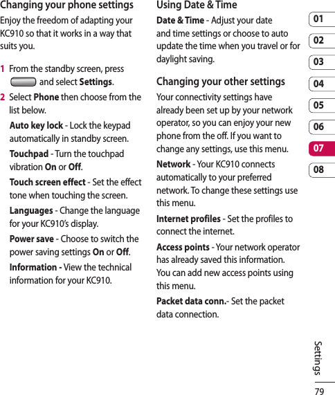 790102030405060708SettingsChanging your phone settingsEnjoy the freedom of adapting your KC910 so that it works in a way that suits you.1   From the standby screen, press  and select Settings.2   Select Phone then choose from the list below.Auto key lock - Lock the keypad automatically in standby screen.Touchpad - Turn the touchpad vibration On or Off.Touch screen effect - Set the effect tone when touching the screen.Languages - Change the language for your KC910’s display.Power save - Choose to switch the power saving settings On or Off.Information - View the technical information for your KC910.Using Date &amp; TimeDate &amp; Time - Adjust your date and time settings or choose to auto update the time when you travel or for daylight saving.Changing your other settingsYour connectivity settings have already been set up by your network operator, so you can enjoy your new phone from the off. If you want to change any settings, use this menu.Network - Your KC910 connects automatically to your preferred network. To change these settings use this menu.Internet profiles - Set the profiles to connect the internet.Access points - Your network operator has already saved this information. You can add new access points using this menu.Packet data conn.- Set the packet data connection.