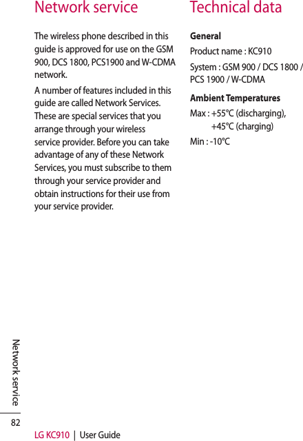 82LG KC910  |  User GuideNetwork serviceNetwork service Technical dataThe wireless phone described in this guide is approved for use on the GSM 900, DCS 1800, PCS1900 and W-CDMA network.A number of features included in this guide are called Network Services. These are special services that you arrange through your wireless service provider. Before you can take advantage of any of these Network Services, you must subscribe to them through your service provider and obtain instructions for their use from your service provider.GeneralProduct name : KC910System : GSM 900 / DCS 1800 /PCS 1900 / W-CDMAAmbient TemperaturesMax :  +55°C (discharging), +45°C (charging)Min : -10°C