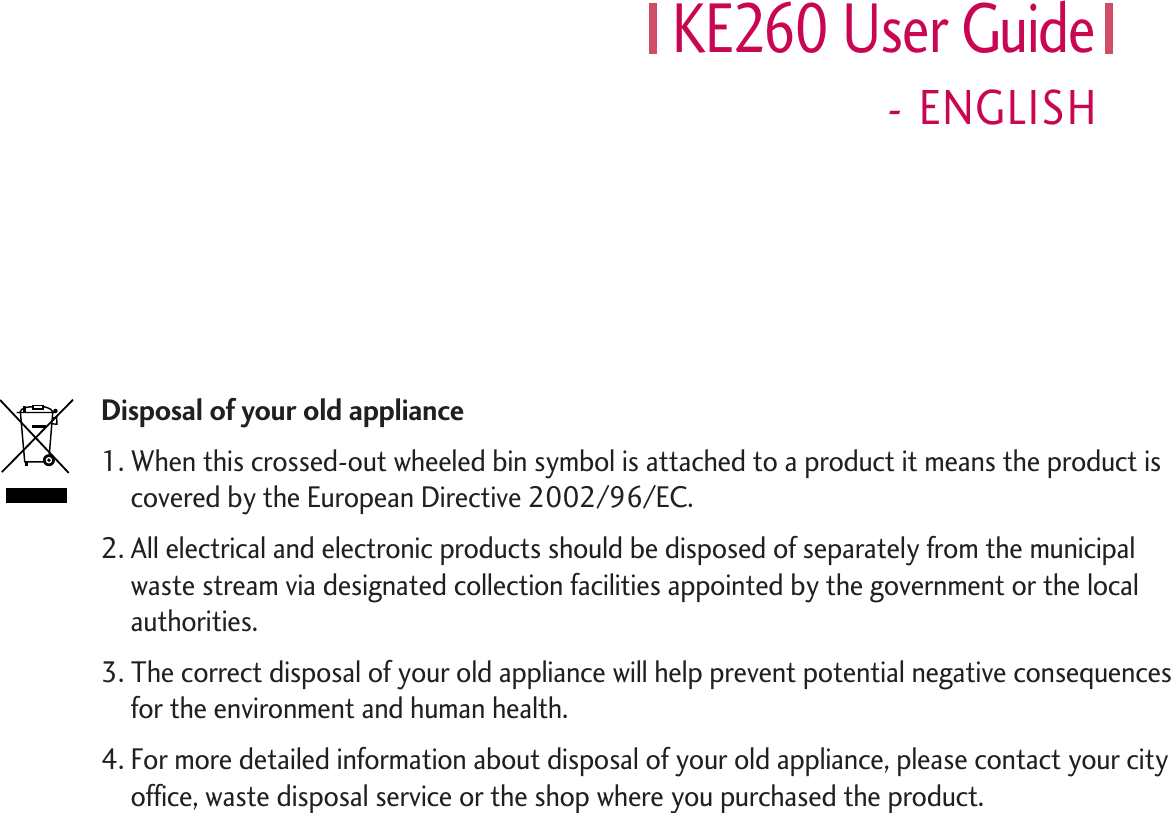KE260 User Guide- ENGLISHDisposal of your old appliance1. When this crossed-out wheeled bin symbol is attached to a product it means the product iscovered by the European Directive 2002/96/EC.2. All electrical and electronic products should be disposed of separately from the municipalwaste stream via designated collection facilities appointed by the government or the localauthorities.3. The correct disposal of your old appliance will help prevent potential negative consequencesfor the environment and human health.4. For more detailed information about disposal of your old appliance, please contact your cityoffice, waste disposal service or the shop where you purchased the product.