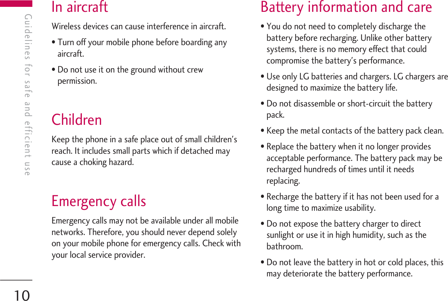 In aircraftWireless devices can cause interference in aircraft.• Turn off your mobile phone before boarding anyaircraft.• Do not use it on the ground without crewpermission.ChildrenKeep the phone in a safe place out of small children&apos;sreach. It includes small parts which if detached maycause a choking hazard.Emergency callsEmergency calls may not be available under all mobilenetworks. Therefore, you should never depend solelyon your mobile phone for emergency calls. Check withyour local service provider.Battery information and care• You do not need to completely discharge thebattery before recharging. Unlike other batterysystems, there is no memory effect that couldcompromise the battery&apos;s performance.• Use only LG batteries and chargers. LG chargers aredesigned to maximize the battery life.• Do not disassemble or short-circuit the batterypack.• Keep the metal contacts of the battery pack clean.• Replace the battery when it no longer providesacceptable performance. The battery pack may berecharged hundreds of times until it needsreplacing.• Recharge the battery if it has not been used for along time to maximize usability.• Do not expose the battery charger to directsunlight or use it in high humidity, such as thebathroom.• Do not leave the battery in hot or cold places, thismay deteriorate the battery performance.Guidelines for safe and efficient useGuidelines for safe and efficient use10