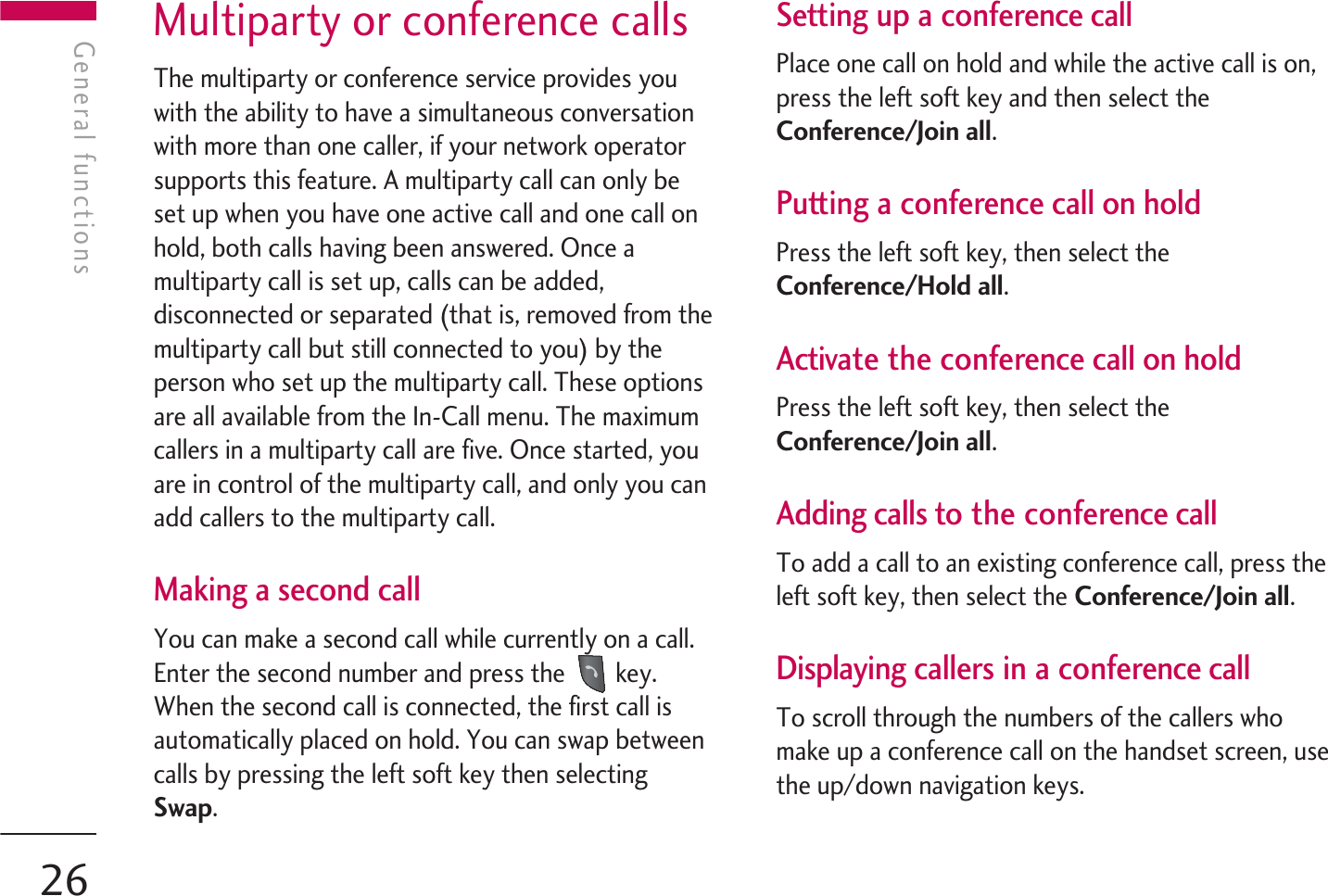 Multiparty or conference callsThe multiparty or conference service provides youwith the ability to have a simultaneous conversationwith more than one caller, if your network operatorsupports this feature. A multiparty call can only beset up when you have one active call and one call onhold, both calls having been answered. Once amultiparty call is set up, calls can be added,disconnected or separated (that is, removed from themultiparty call but still connected to you) by theperson who set up the multiparty call. These optionsare all available from the In-Call menu. The maximumcallers in a multiparty call are five. Once started, youare in control of the multiparty call, and only you canadd callers to the multiparty call.Making a second callYou can make a second call while currently on a call.Enter the second number and press the  key.When the second call is connected, the first call isautomatically placed on hold. You can swap betweencalls by pressing the left soft key then selectingSwap.Setting up a conference callPlace one call on hold and while the active call is on,press the left soft key and then select theConference/Join all.Putting a conference call on holdPress the left soft key, then select theConference/Hold all.Activate the conference call on holdPress the left soft key, then select theConference/Join all.Adding calls to the conference callTo add a call to an existing conference call, press theleft soft key, then select the Conference/Join all.Displaying callers in a conference callTo scroll through the numbers of the callers whomake up a conference call on the handset screen, usethe up/down navigation keys.General functionsGeneral functions26