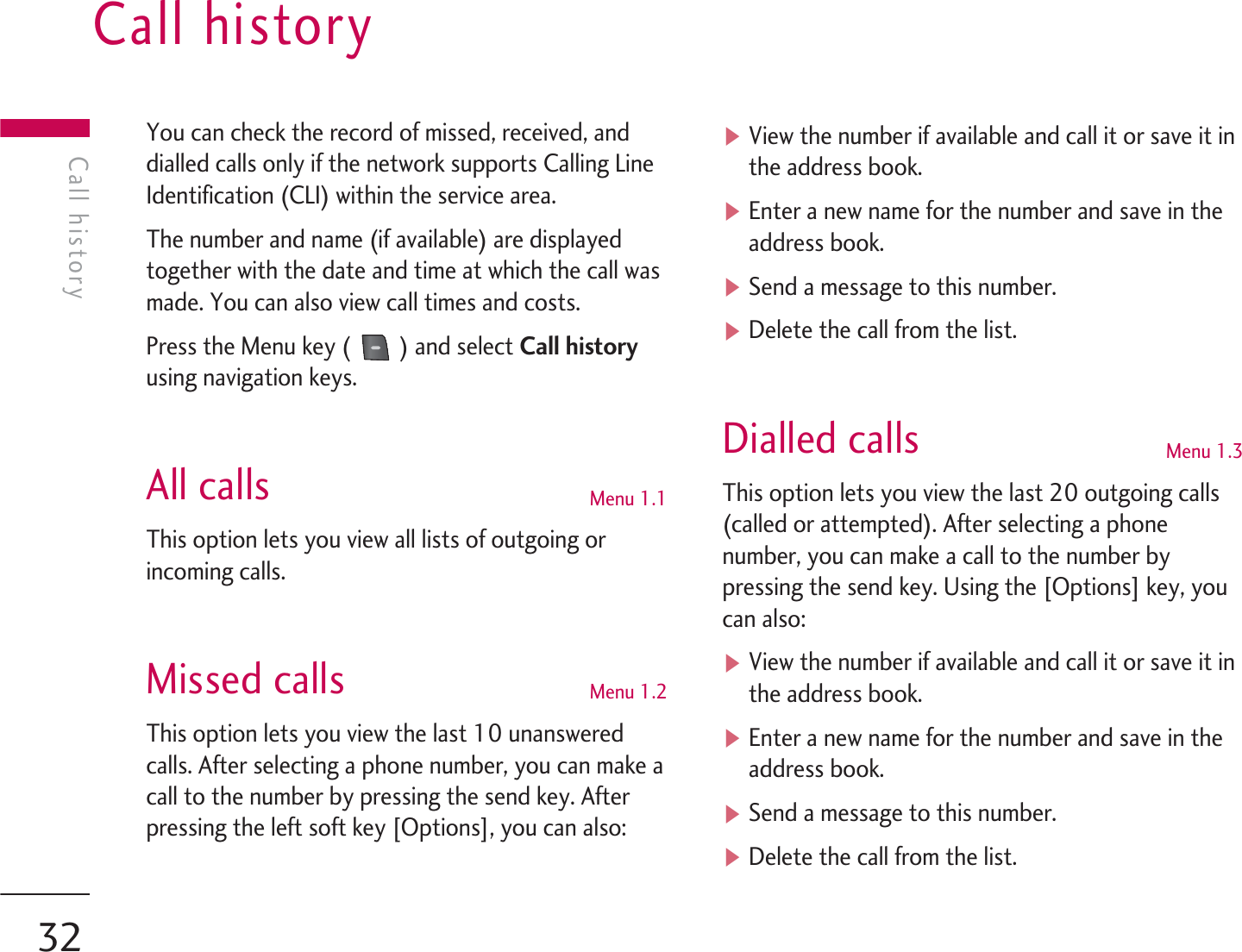 You can check the record of missed, received, anddialled calls only if the network supports Calling LineIdentification (CLI) within the service area.The number and name (if available) are displayedtogether with the date and time at which the call wasmade. You can also view call times and costs.Press the Menu key (  ) and select Call historyusing navigation keys.All calls Menu 1.1This option lets you view all lists of outgoing orincoming calls.Missed calls  Menu 1.2This option lets you view the last 10 unansweredcalls. After selecting a phone number, you can make acall to the number by pressing the send key. Afterpressing the left soft key [Options], you can also:vView the number if available and call it or save it inthe address book.vEnter a new name for the number and save in theaddress book.vSend a message to this number.vDelete the call from the list.Dialled calls Menu 1.3This option lets you view the last 20 outgoing calls(called or attempted). After selecting a phonenumber, you can make a call to the number bypressing the send key. Using the [Options] key, youcan also:vView the number if available and call it or save it inthe address book.vEnter a new name for the number and save in theaddress book.vSend a message to this number.vDelete the call from the list.Call historyCall history32