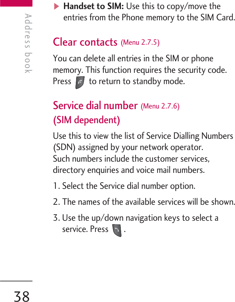 vHandset to SIM: Use this to copy/move theentries from the Phone memory to the SIM Card.Clear contacts (Menu 2.7.5)You can delete all entries in the SIM or phonememory. This function requires the security code.Press  to return to standby mode.Service dial number (Menu 2.7.6)(SIM dependent)Use this to view the list of Service Dialling Numbers(SDN) assigned by your network operator. Such numbers include the customer services,directory enquiries and voice mail numbers.1. Select the Service dial number option.2. The names of the available services will be shown.3. Use the up/down navigation keys to select aservice. Press  .Address bookAddress book38
