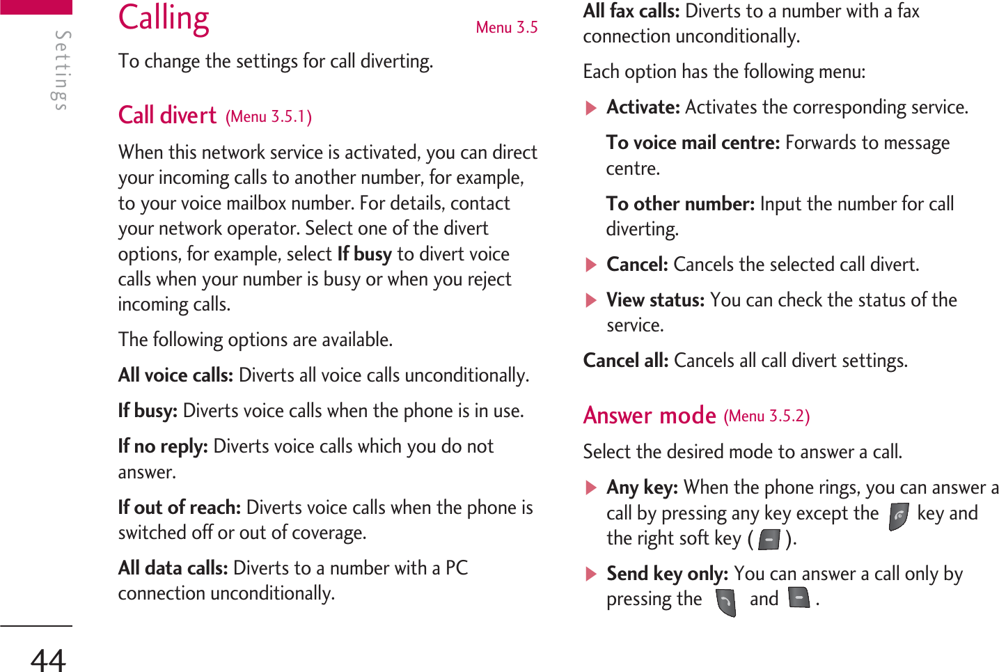 Calling  Menu 3.5To change the settings for call diverting.Call divert (Menu 3.5.1)When this network service is activated, you can directyour incoming calls to another number, for example,to your voice mailbox number. For details, contactyour network operator. Select one of the divertoptions, for example, select If busy to divert voicecalls when your number is busy or when you rejectincoming calls.The following options are available.All voice calls: Diverts all voice calls unconditionally.If busy: Diverts voice calls when the phone is in use.If no reply: Diverts voice calls which you do notanswer.If out of reach: Diverts voice calls when the phone isswitched off or out of coverage.All data calls: Diverts to a number with a PCconnection unconditionally.All fax calls: Diverts to a number with a faxconnection unconditionally.Each option has the following menu:vActivate: Activates the corresponding service.To voice mail centre: Forwards to messagecentre.To other number: Input the number for calldiverting. vCancel: Cancels the selected call divert.vView status: You can check the status of theservice.Cancel all: Cancels all call divert settings.Answer mode (Menu 3.5.2)Select the desired mode to answer a call.vAny key: When the phone rings, you can answer acall by pressing any key except the  key andthe right soft key ( ).vSend key only: You can answer a call only bypressing the   and  .SettingsSettings44