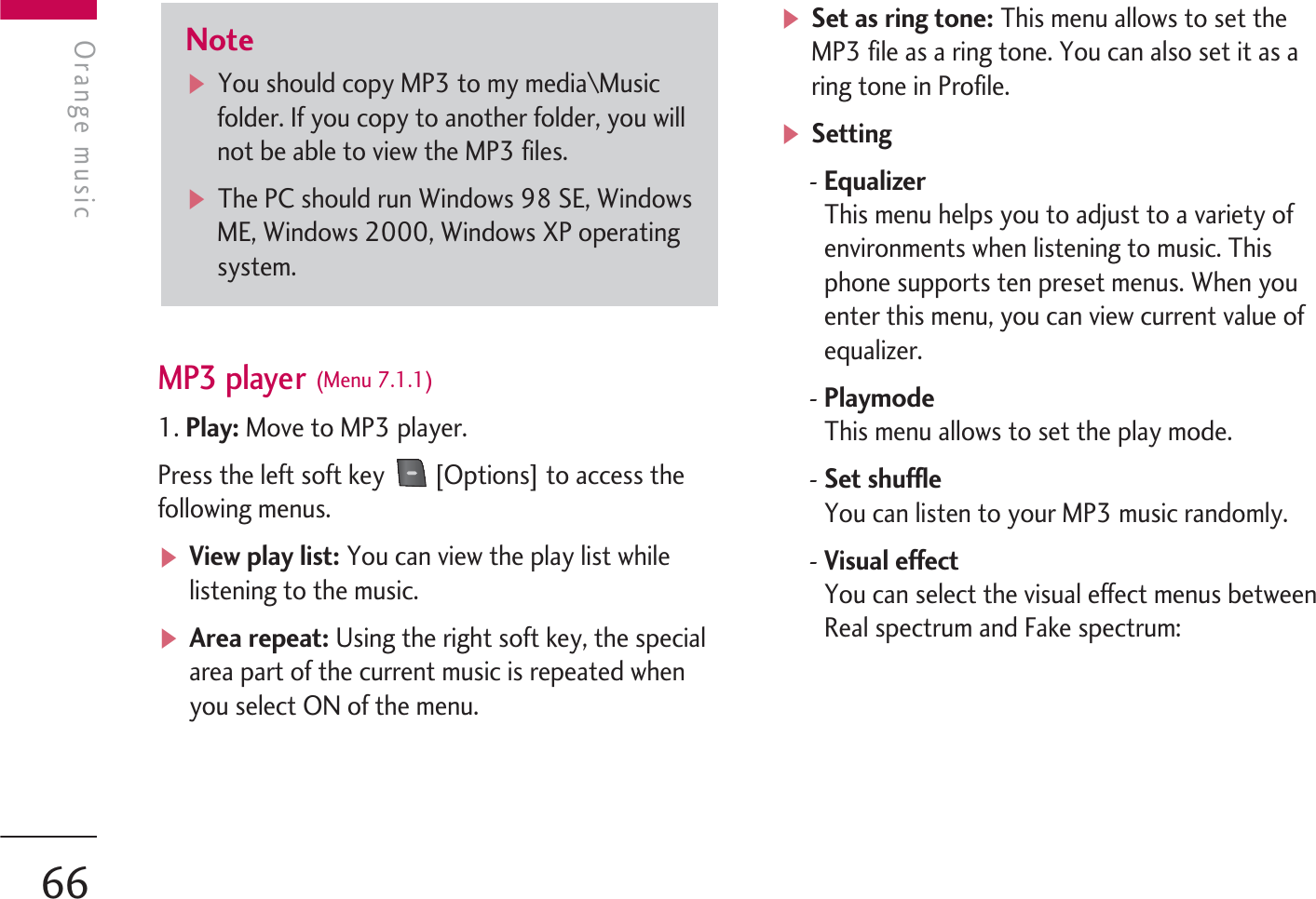 MP3 player (Menu 7.1.1)1. Play: Move to MP3 player.Press the left soft key  [Options] to access thefollowing menus.vView play list: You can view the play list whilelistening to the music.vArea repeat: Using the right soft key, the specialarea part of the current music is repeated whenyou select ON of the menu.vSet as ring tone: This menu allows to set theMP3 file as a ring tone. You can also set it as aring tone in Profile.vSetting- EqualizerThis menu helps you to adjust to a variety ofenvironments when listening to music. Thisphone supports ten preset menus. When youenter this menu, you can view current value ofequalizer.- PlaymodeThis menu allows to set the play mode.- Set shuffleYou can listen to your MP3 music randomly.-Visual effect You can select the visual effect menus betweenReal spectrum and Fake spectrum:NotevYou should copy MP3 to my media\Musicfolder. If you copy to another folder, you willnot be able to view the MP3 files.vThe PC should run Windows 98 SE, WindowsME, Windows 2000, Windows XP operatingsystem.Orange musicOrange music66